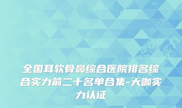 全国耳软骨鼻综合医院排名综合实力前二十名单合集-大咖实力认证