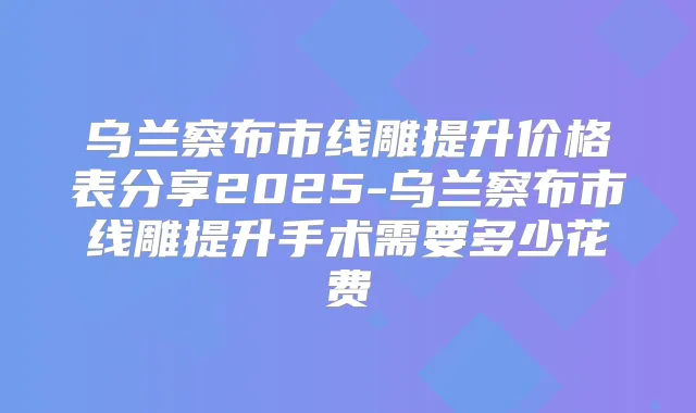 乌兰察布市线雕提升价格表分享2025-乌兰察布市线雕提升手术需要多少花费