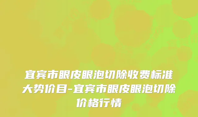 宜宾市眼皮眼泡切除收费标准大势价目-宜宾市眼皮眼泡切除价格行情