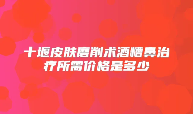 十堰皮肤磨削术酒糟鼻所需价格是多少