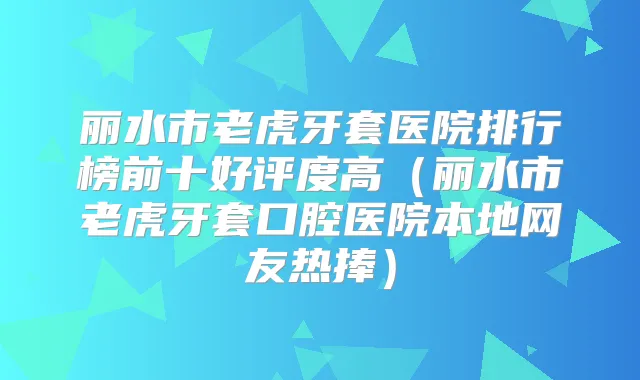 丽水市老虎牙套医院排行榜前十好评度高(丽水市老虎牙套口腔医院本地网友热捧)