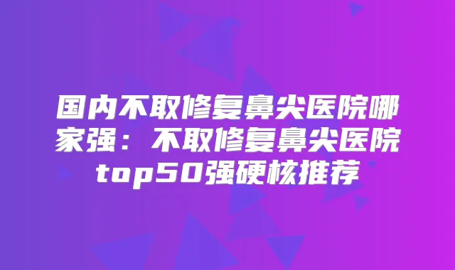 国内不取修复鼻尖医院哪家强：不取修复鼻尖医院top50强硬核推荐