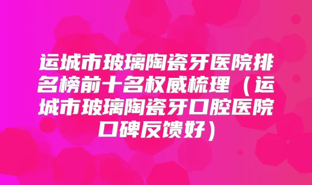 运城市玻璃陶瓷牙医院排名榜前十名梳理（运城市玻璃陶瓷牙口腔医院口碑反馈好）