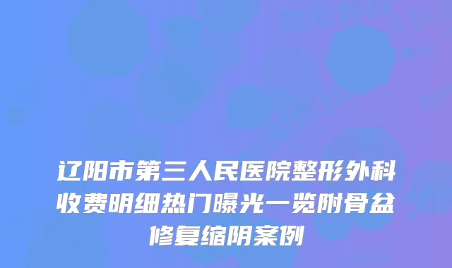 辽阳市第三人民医院整形外科收费明细热门曝光一览附骨盆修复缩阴案例