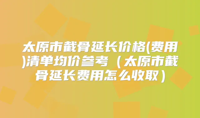 太原市截骨延长价格(费用)清单均价参考(太原市截骨延长费用怎么收取)