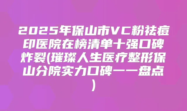 2025年保山市VC粉祛痘印医院在榜清单十强口碑炸裂(璀璨人生医疗整形保山分院实力口碑一一盘点)