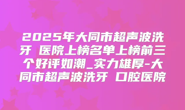 2025年大同市超声波洗牙 医院上榜名单上榜前三个好评如潮_实力雄厚-大同市超声波洗牙 口腔医院