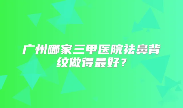 广州哪家三甲医院祛鼻背纹做得好？