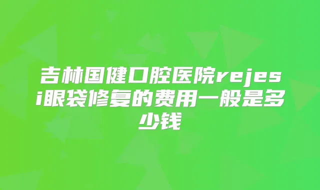 吉林国健口腔医院rejesi眼袋修复的费用一般是多少钱