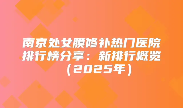 南京处女膜修补热门医院排行榜分享：新排行概览（2025年）