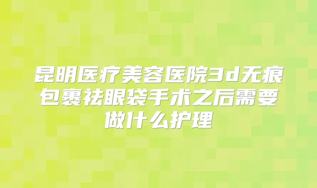 昆明医疗美容医院3d无痕包裹祛眼袋手术之后需要做什么护理