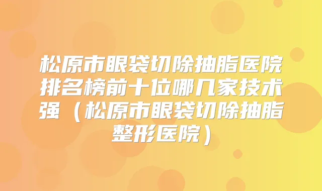 松原市眼袋切除抽脂医院排名榜前十位哪几家技术强（松原市眼袋切除抽脂整形医院）