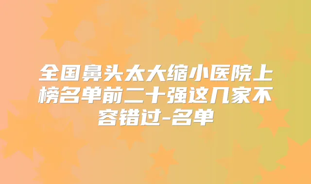 全国鼻头太大缩小医院上榜名单前二十强这几家不容错过-名单