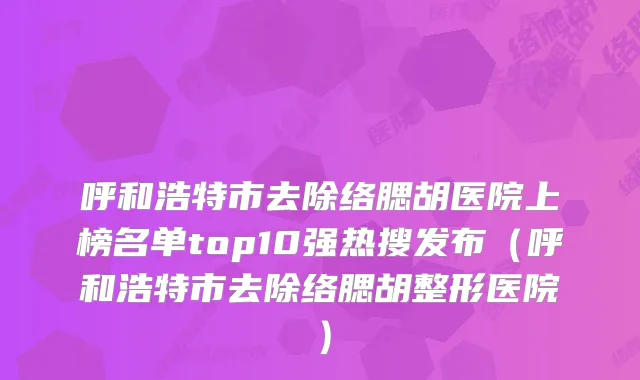 呼和浩特市去除络腮胡医院上榜名单top10强热搜发布（呼和浩特市去除络腮胡整形医院）
