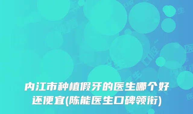 内江市种植假牙的医生哪个好还便宜(陈能医生口碑领衔)