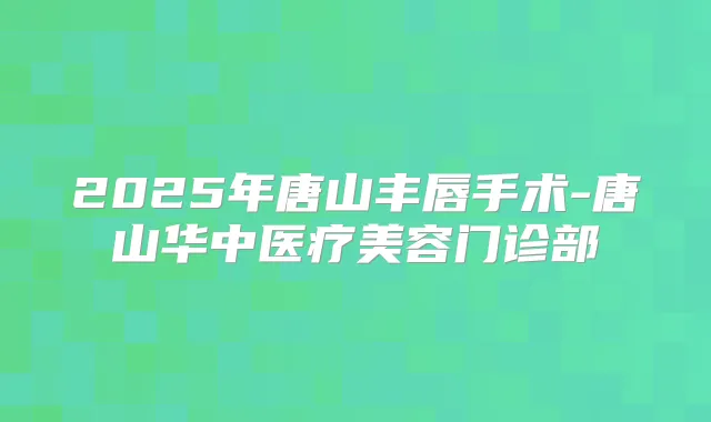 2025年唐山丰唇手术-唐山华中医疗美容门诊部