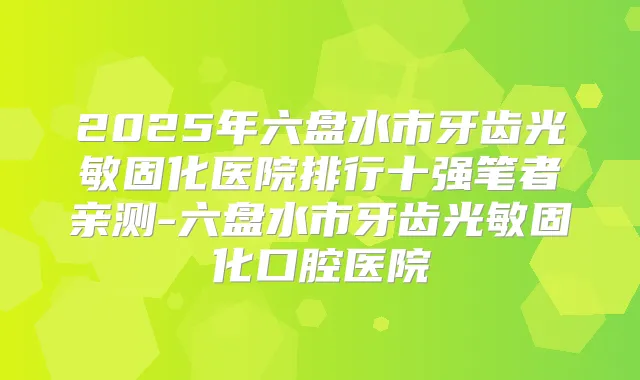 2025年六盘水市牙齿光敏固化医院排行十强笔者亲测-六盘水市牙齿光敏固化口腔医院