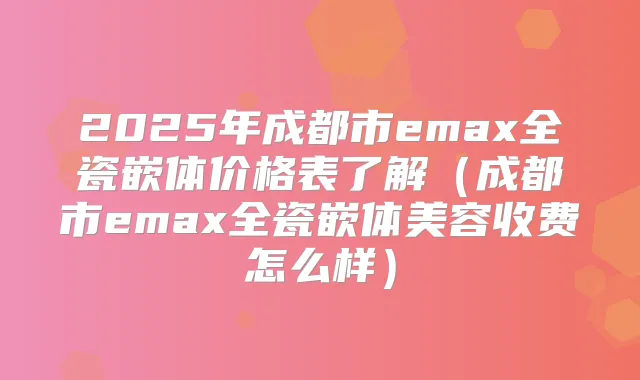 2025年成都市emax全瓷嵌体价格表了解(成都市emax全瓷嵌体美容收费怎么样)