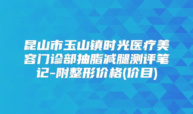 昆山市玉山镇时光医疗美容门诊部抽脂减腿测评笔记-附整形价格(价目)