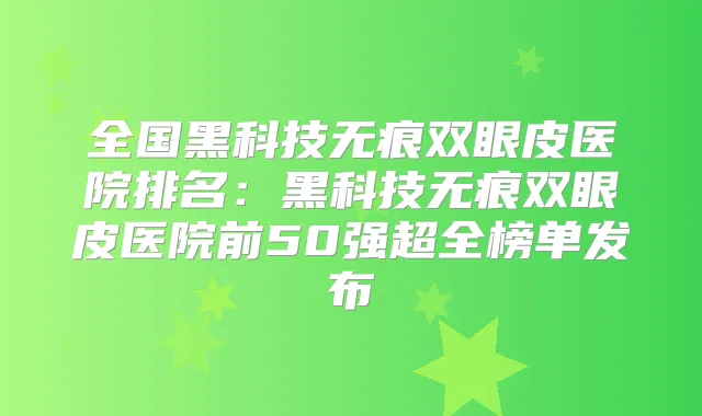 全国黑科技无痕双眼皮医院排名:黑科技无痕双眼皮医院前50强超全榜单发布
