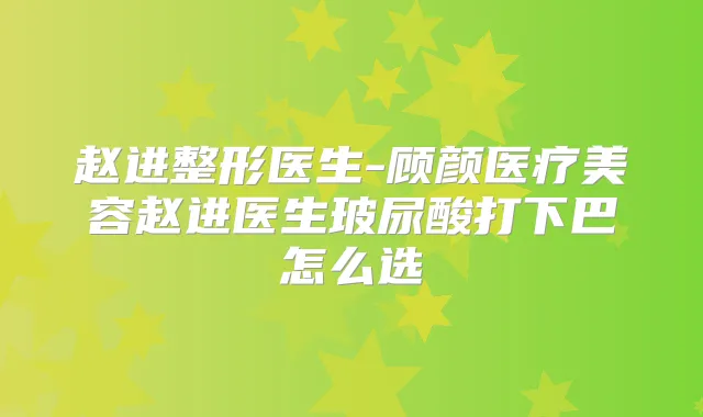 赵进整形医生-顾颜医疗美容赵进医生玻尿酸打下巴怎么选
