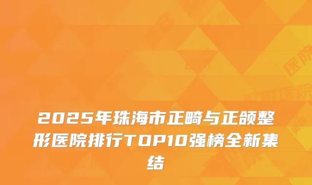 2025年珠海市正畸与正颌整形医院排行TOP10强榜全新集结