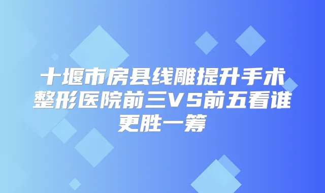 十堰市房县线雕提升手术整形医院前三VS前五看谁更胜一筹