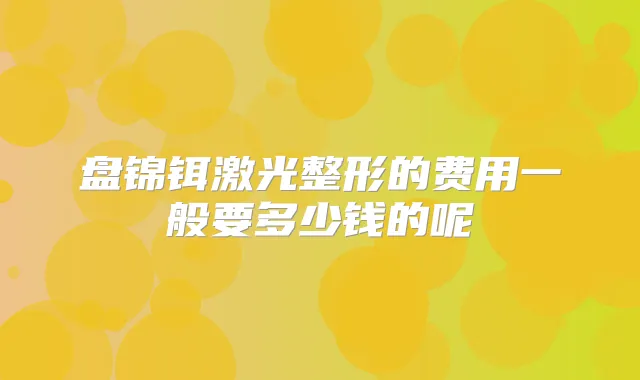 盘锦铒激光整形的费用一般要多少钱的呢