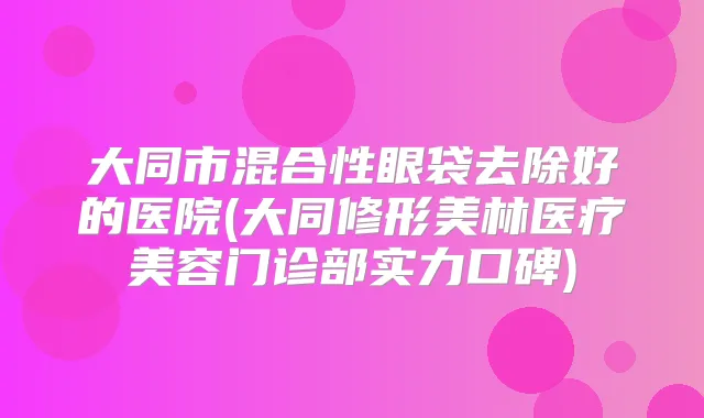 大同市混合性眼袋去除好的医院(大同修形美林医疗美容门诊部实力口碑)