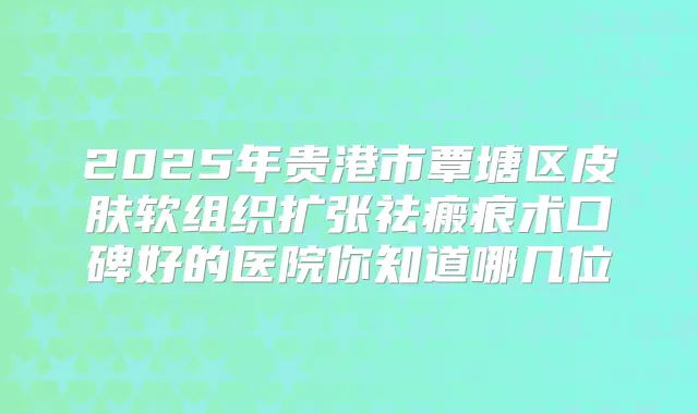 2025年贵港市覃塘区皮肤软组织扩张祛瘢痕术口碑好的医院你知道哪几位