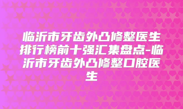 临沂市牙齿外凸修整医生排行榜前十强汇集盘点-临沂市牙齿外凸修整口腔医生