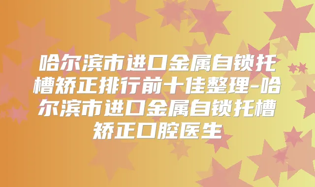 哈尔滨市进口金属自锁托槽矫正排行前十佳整理-哈尔滨市进口金属自锁托槽矫正口腔医生
