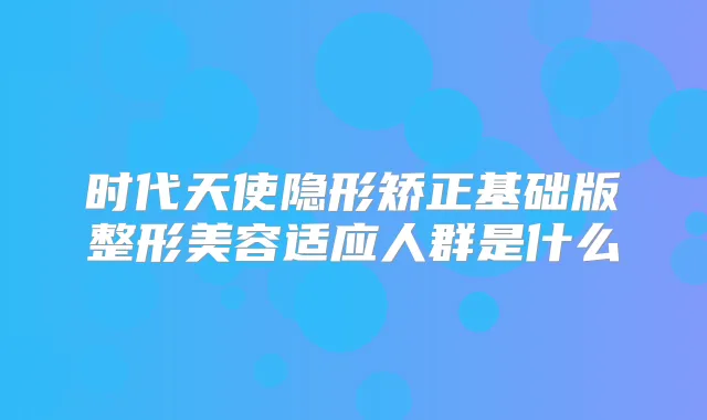 时代天使隐形矫正基础版整形美容适应人群是什么
