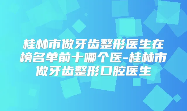 桂林市做牙齿整形医生在榜名单前十哪个医-桂林市做牙齿整形口腔医生