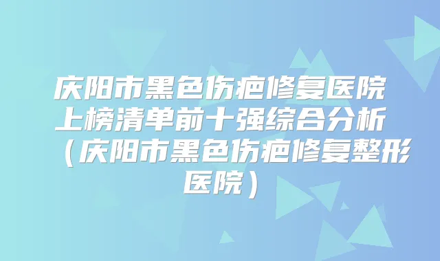 庆阳市黑色伤疤修复医院上榜清单前十强综合分析(庆阳市黑色伤疤修复整形医院)