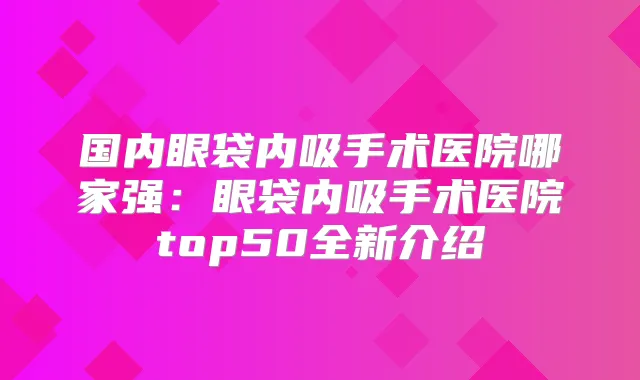 国内眼袋内吸手术医院哪家强:眼袋内吸手术医院top50全新介绍
