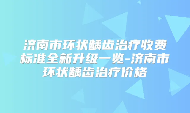 济南市环状龋齿收费标准全新升级一览-济南市环状龋齿价格