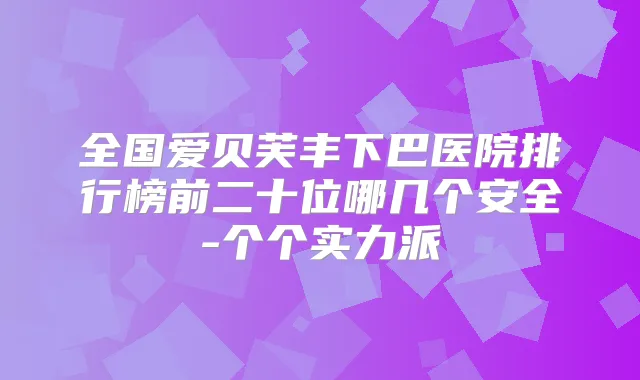 全国爱贝芙丰下巴医院排行榜前二十位哪几个安全-个个实力派