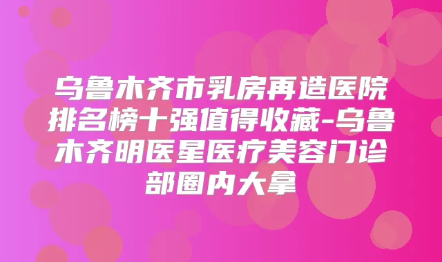 乌鲁木齐市乳房再造医院排名榜十强值得收藏-乌鲁木齐明医星医疗美容门诊部圈内大拿