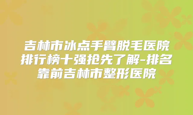 吉林市冰点手臂脱毛医院排行榜十强抢先了解-排名靠前吉林市整形医院