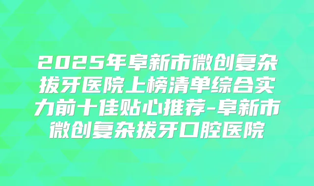 2025年阜新市微创复杂拔牙医院上榜清单综合实力前十佳贴心推荐-阜新市微创复杂拔牙口腔医院