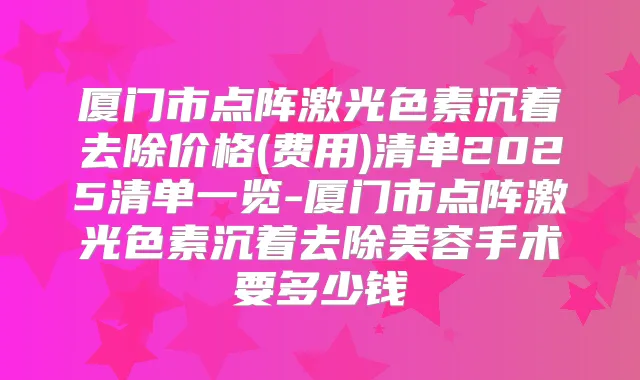 厦门市点阵激光色素沉着去除价格(费用)清单2025清单一览-厦门市点阵激光色素沉着去除美容手术要多少钱