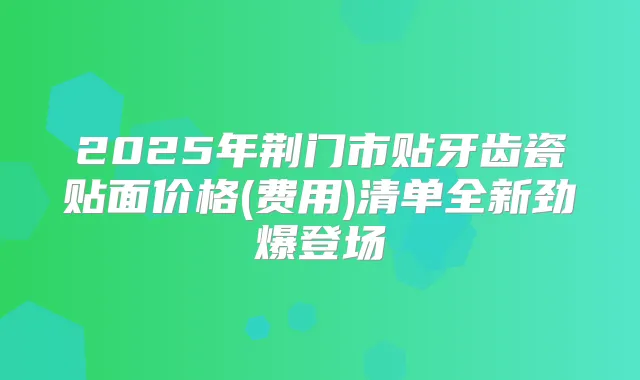 2025年荆门市贴牙齿瓷贴面价格(费用)清单全新劲爆登场