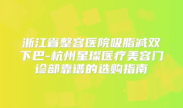 浙江省整容医院吸脂减双下巴-杭州星璨医疗美容门诊部靠谱的选购指南