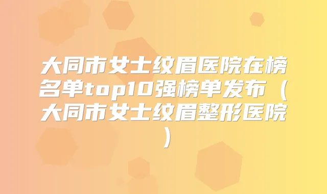 大同市女士纹眉医院在榜名单top10强榜单发布(大同市女士纹眉整形医院)
