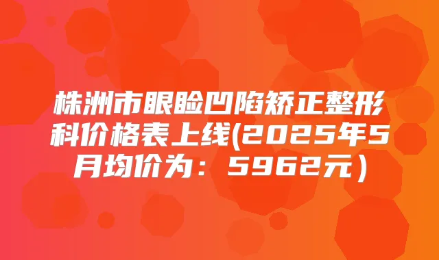 株洲市眼睑凹陷矫正整形科价格表上线(2025年5月均价为:5962元)