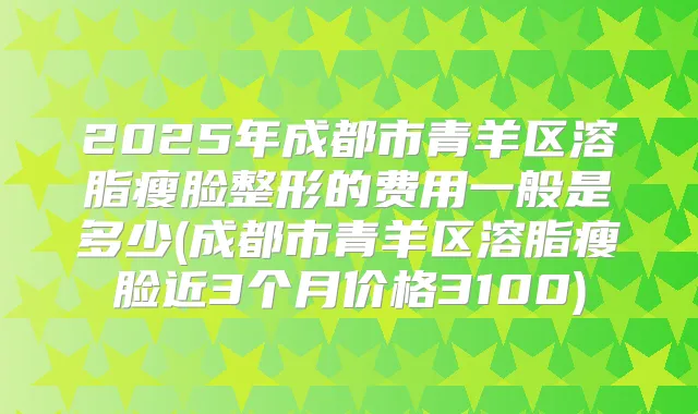 2025年成都市青羊区溶脂瘦脸整形的费用一般是多少(成都市青羊区溶脂瘦脸近3个月价格3100)