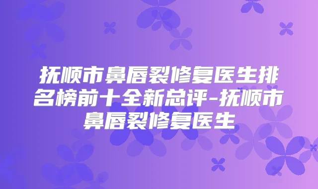 抚顺市鼻唇裂修复医生排名榜前十全新总评-抚顺市鼻唇裂修复医生