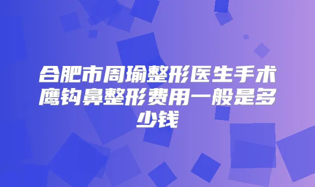 合肥市周瑜整形医生手术鹰钩鼻整形费用一般是多少钱