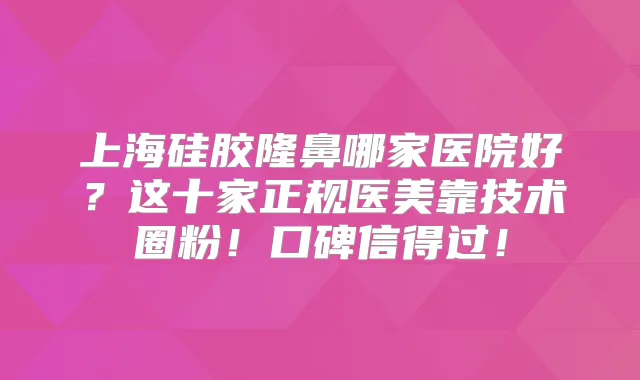 上海硅胶隆鼻哪家医院好?这十家正规医美靠技术圈粉!口碑信得过!